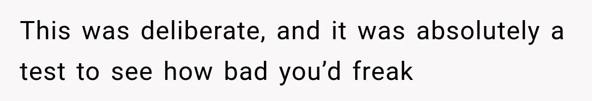 This was deliberate, and it was absolutely a test to see how bad you’d freak