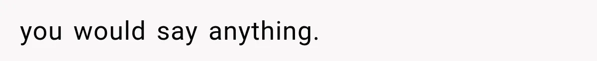 you would say anything.