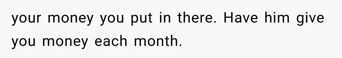 your money you put in there. Have him give you money each month.