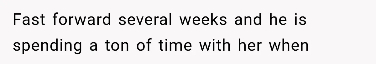 Fast forward several weeks and he is spending a ton of time with her when
