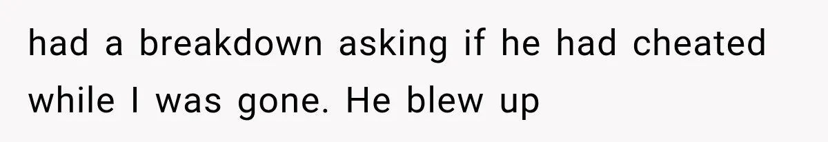 had a breakdown asking if he had cheated while I was gone. He blew up