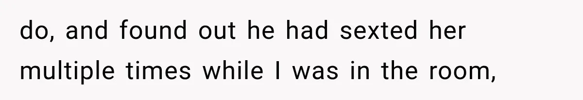 do, and found out he had sexted her multiple times while I was in the room,