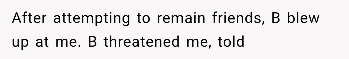 After attempting to remain friends, B blew up at me. B threatened me, told