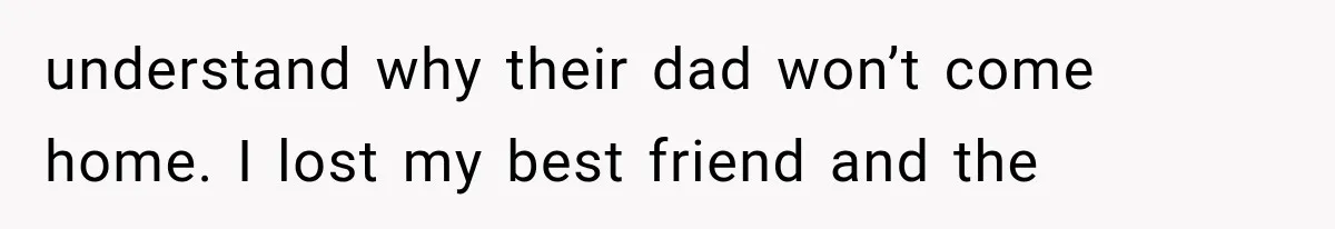 understand why their dad won’t come home. I lost my best friend and the