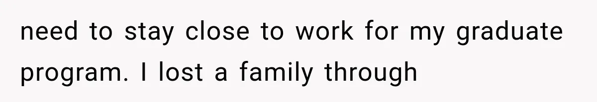 need to stay close to work for my graduate program. I lost a family through