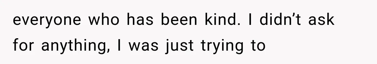 everyone who has been kind. I didn’t ask for anything, I was just trying to