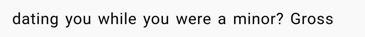 dating you while you were a minor? Gross