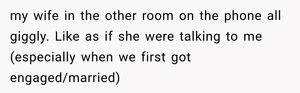 my wife in the other room on the phone all giggly. Like as if she were talking to me (especially when we first got engaged/married)