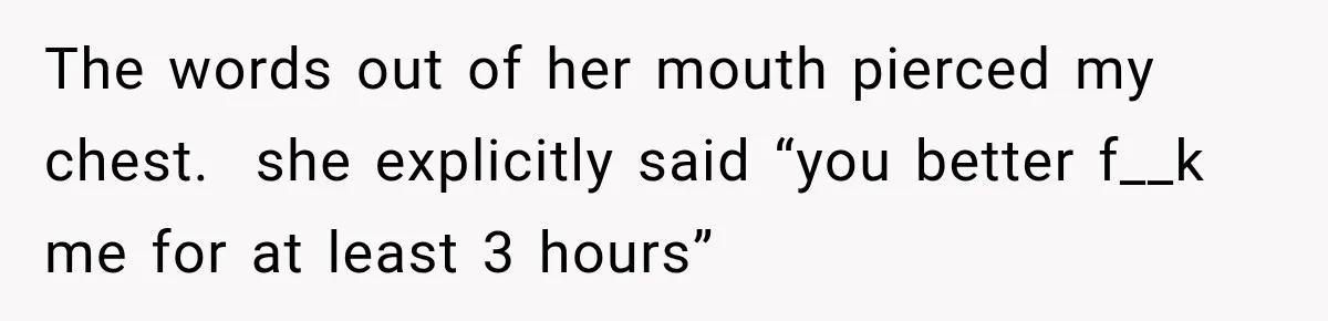 The words out of her mouth pierced my chest.  she explicitly said “you better f__k me for at least 3 hours”