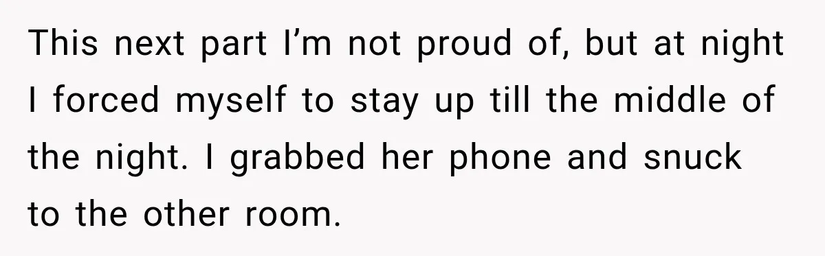 This next part I’m not proud of, but at night I forced myself to stay up till the middle of the night. I grabbed her phone and snuck to the...