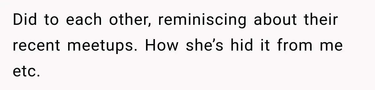 Did to each other, reminiscing about their recent meetups. How she’s hid it from me etc.