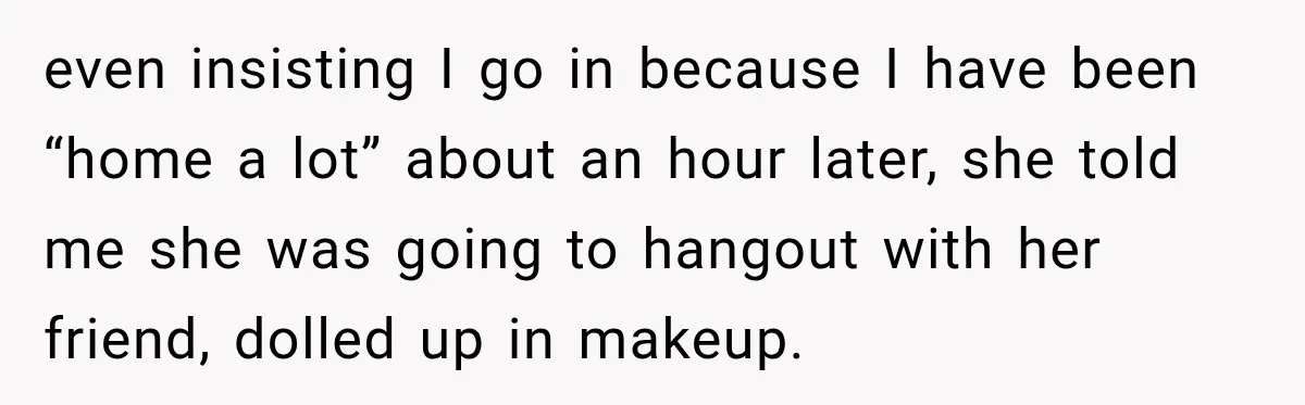 even insisting I go in because I have been “home a lot” about an hour later, she told me she was going to hangout with her friend, dolled up in...