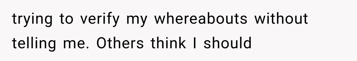 trying to verify my whereabouts without telling me. Others think I should