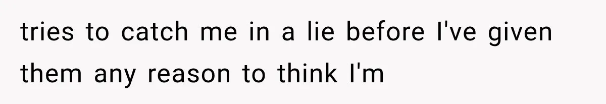tries to catch me in a lie before I've given them any reason to think I'm