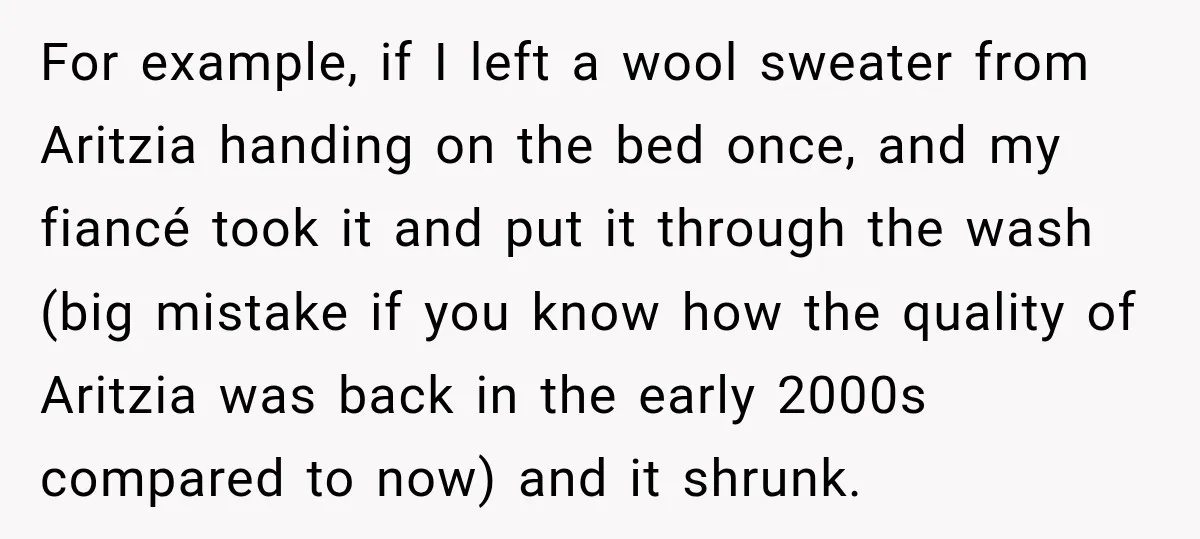 For example, if I left a wool sweater from Aritzia handing on the bed once, and my fiancé took it and put it through the wash (big mistake if you...