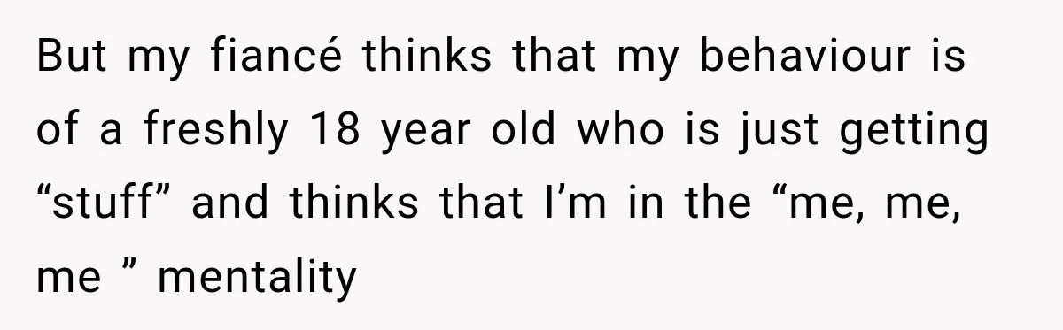 But my fiancé thinks that my behaviour is of a freshly 18 year old who is just getting “stuff” and thinks that I’m in the “me, me, me ” mentality