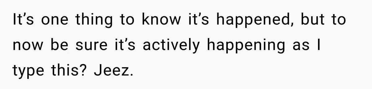 It’s one thing to know it’s happened, but to now be sure it’s actively happening as I type this? Jeez.