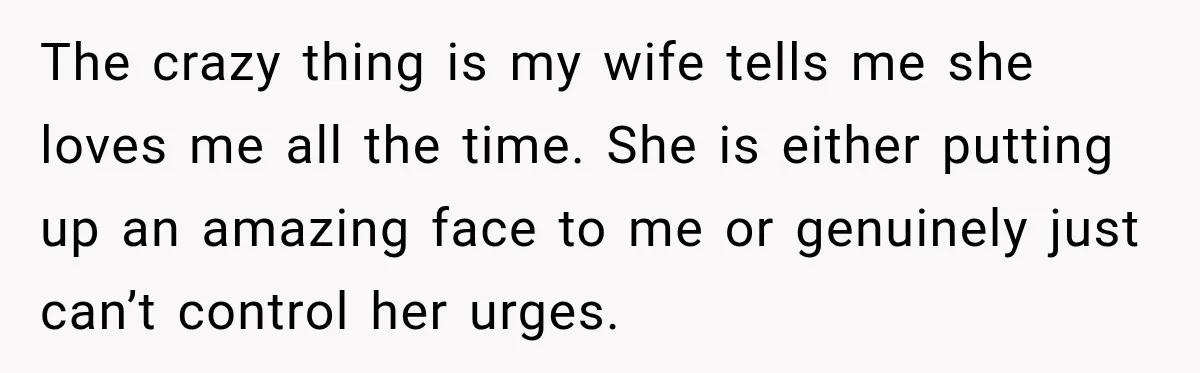 The crazy thing is my wife tells me she loves me all the time. She is either putting up an amazing face to me or genuinely just can’t control her...