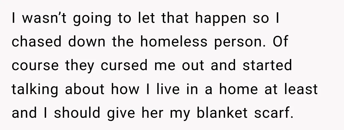 I wasn’t going to let that happen so I chased down the homeless person. Of course they cursed me out and started talking about how I live in a home...