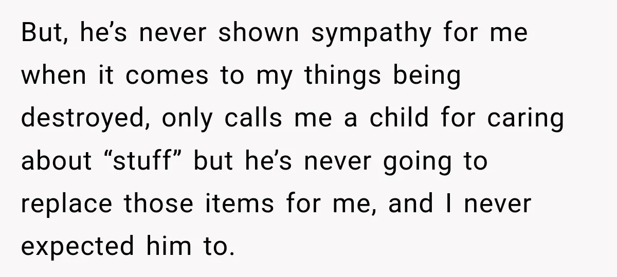 But, he’s never shown sympathy for me when it comes to my things being destroyed, only calls me a child for caring about “stuff” but he’s never going to replace...