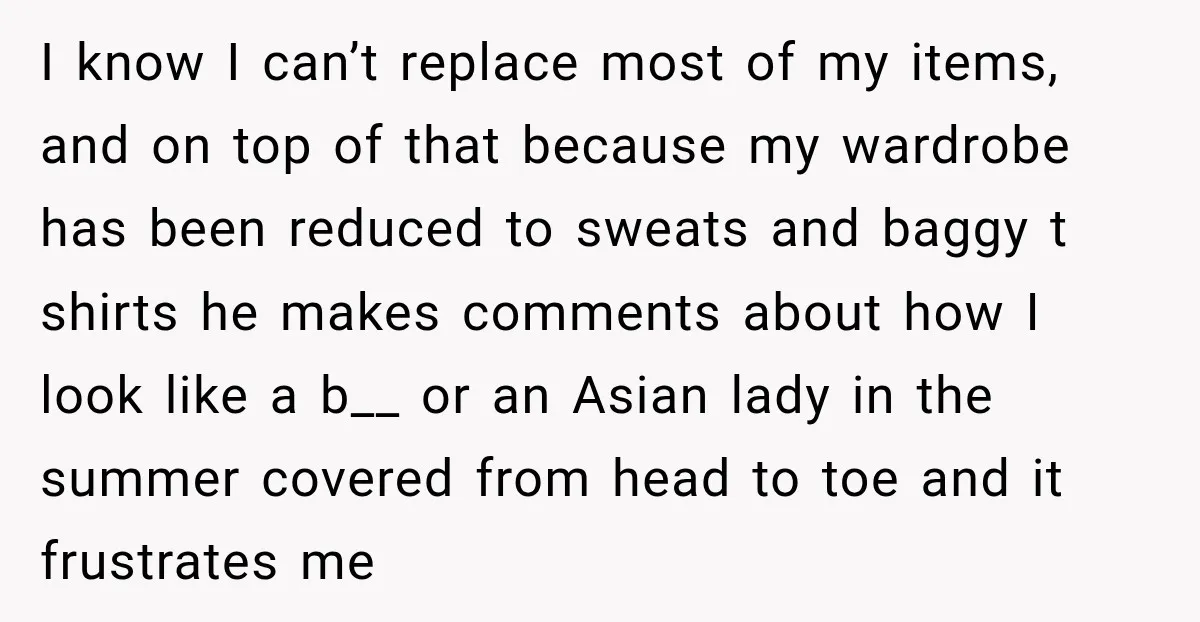 I know I can’t replace most of my items, and on top of that because my wardrobe has been reduced to sweats and baggy t shirts he makes comments about...