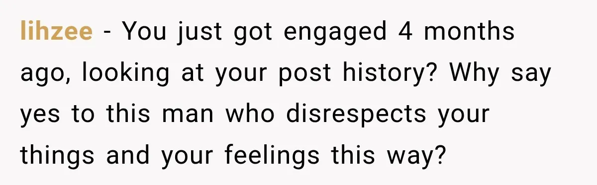lihzee − You just got engaged 4 months ago, looking at your post history? Why say yes to this man who disrespects your things and your feelings this way?