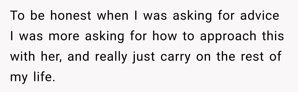 To be honest when I was asking for advice I was more asking for how to approach this with her, and really just carry on the rest of my life.