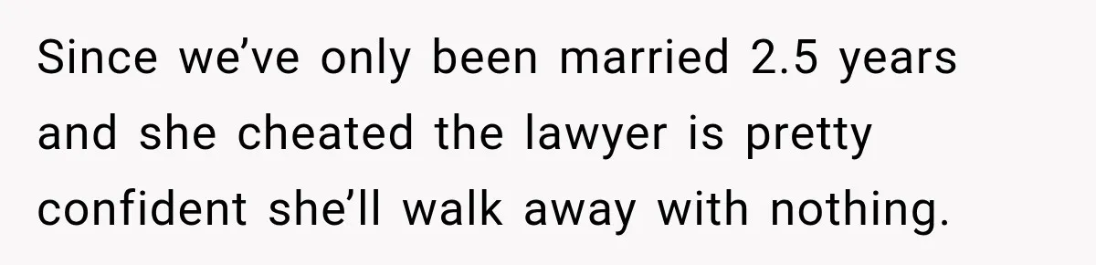 Since we’ve only been married 2.5 years and she cheated the lawyer is pretty confident she’ll walk away with nothing.