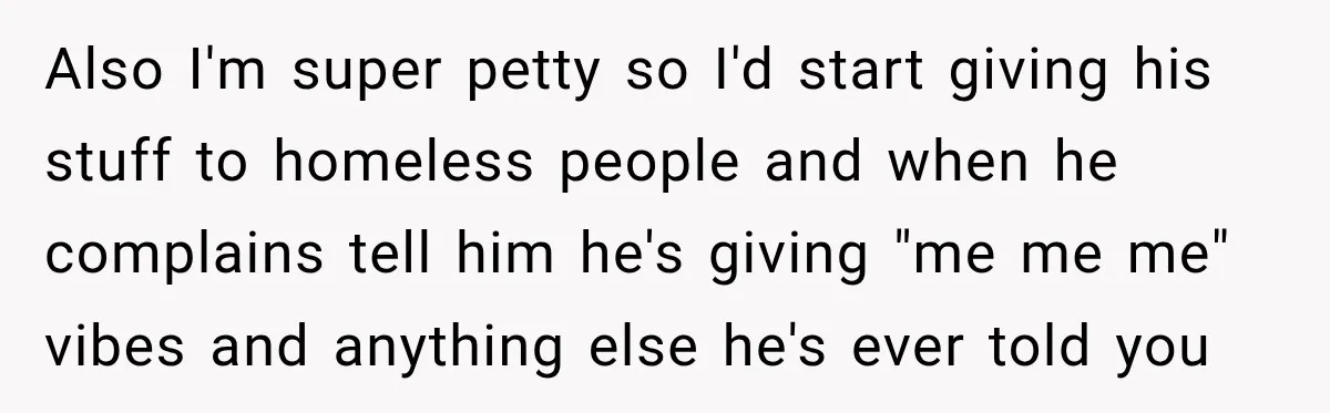 Also I'm super petty so I'd start giving his stuff to homeless people and when he complains tell him he's giving "me me me" vibes and anything else he's ever...