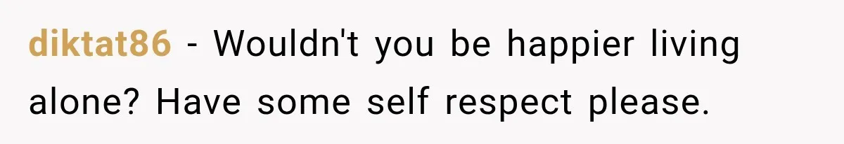 diktat86 − Wouldn't you be happier living alone? Have some self respect please.