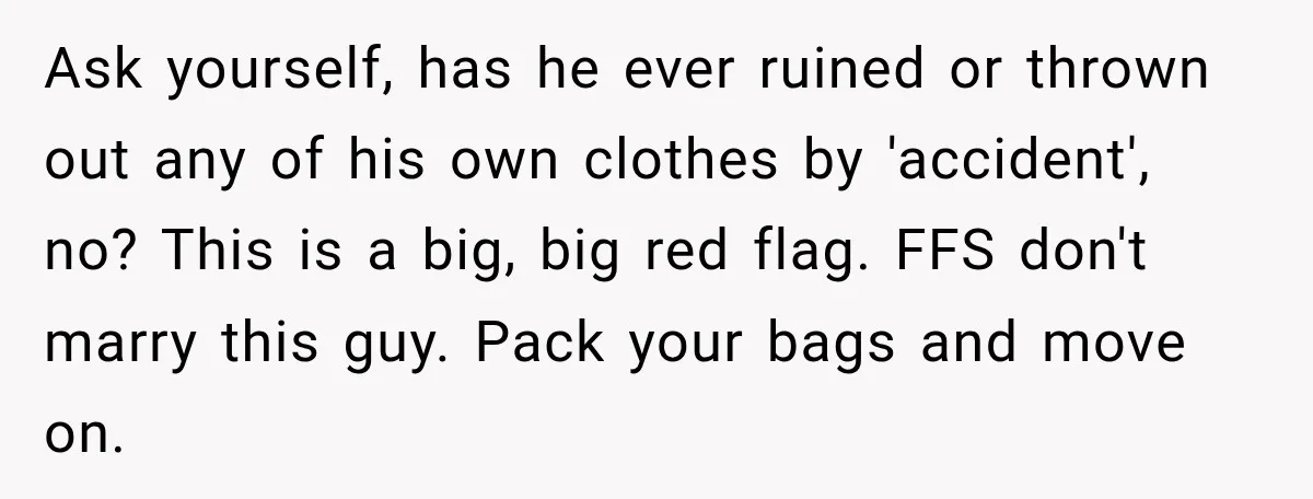 Ask yourself, has he ever ruined or thrown out any of his own clothes by 'accident', no? This is a big, big red flag. FFS don't marry this guy. Pack...