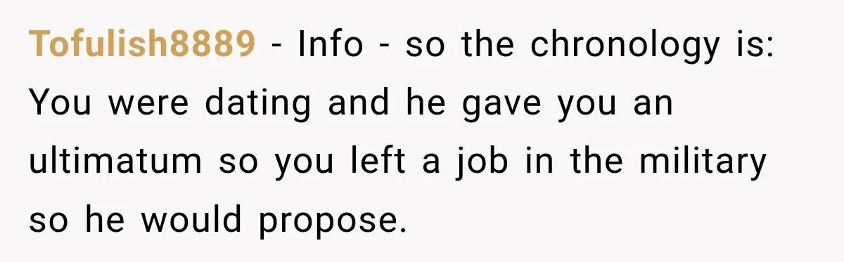 Tofulish8889 − Info - so the chronology is: You were dating and he gave you an ultimatum so you left a job in the military so he would propose.