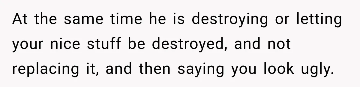 At the same time he is destroying or letting your nice stuff be destroyed, and not replacing it, and then saying you look ugly.