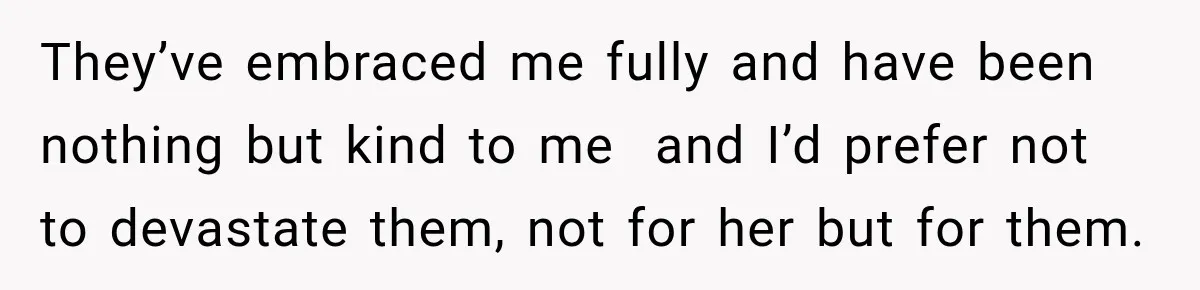 They’ve embraced me fully and have been nothing but kind to me  and I’d prefer not to devastate them, not for her but for them.