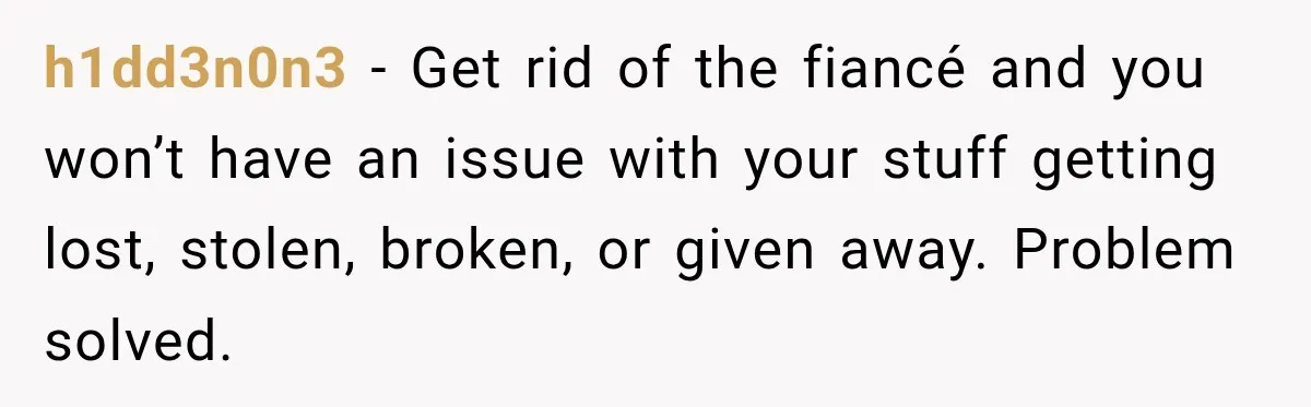 h1dd3n0n3 − Get rid of the fiancé and you won’t have an issue with your stuff getting lost, stolen, broken, or given away. Problem solved.