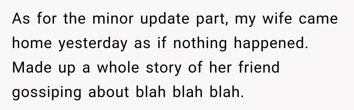 As for the minor update part, my wife came home yesterday as if nothing happened. Made up a whole story of her friend gossiping about blah blah blah.