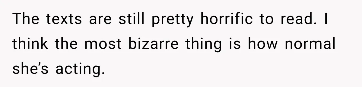 The texts are still pretty horrific to read. I think the most bizarre thing is how normal she’s acting.