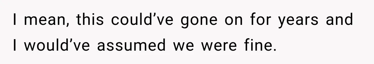 I mean, this could’ve gone on for years and I would’ve assumed we were fine.