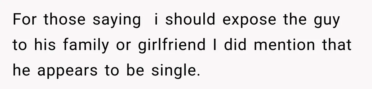 For those saying  i should expose the guy to his family or girlfriend I did mention that he appears to be single.