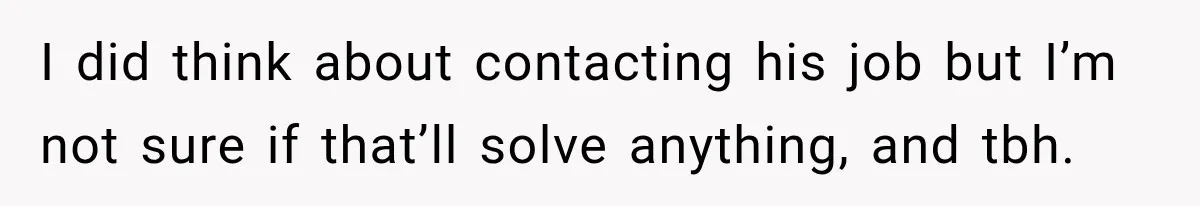 I did think about contacting his job but I’m not sure if that’ll solve anything, and tbh.