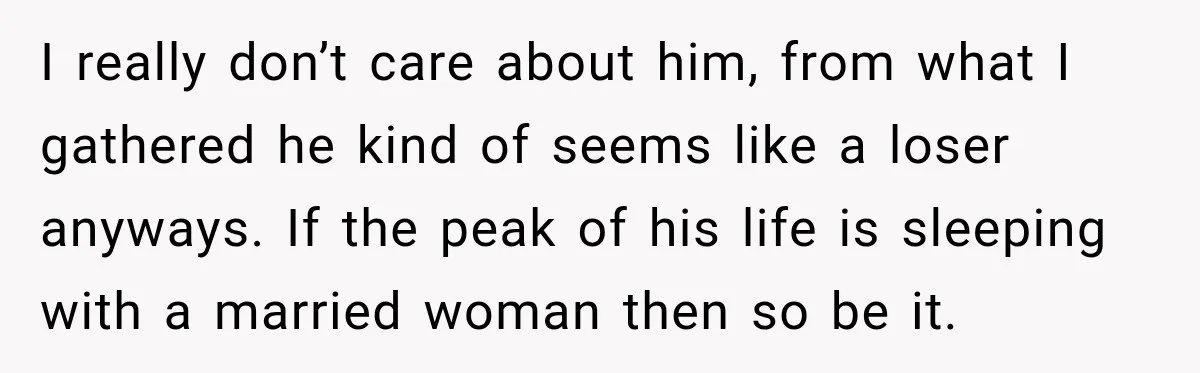 I really don’t care about him, from what I gathered he kind of seems like a loser anyways. If the peak of his life is sleeping with a married woman...