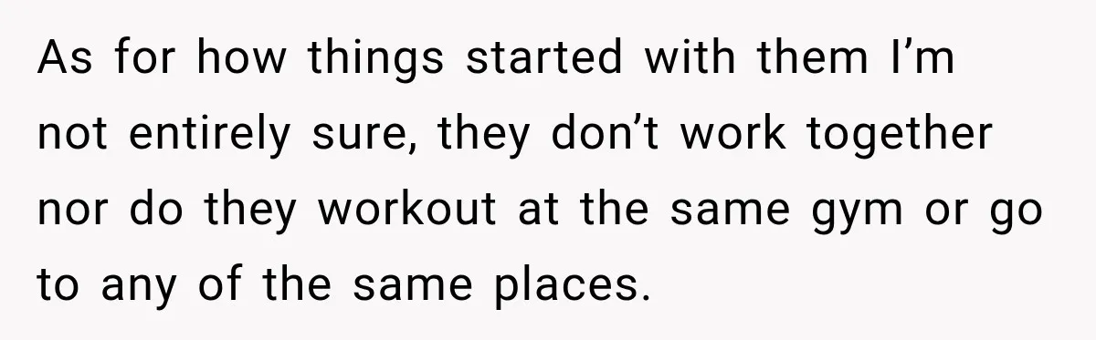 As for how things started with them I’m not entirely sure, they don’t work together nor do they workout at the same gym or go to any of the same...