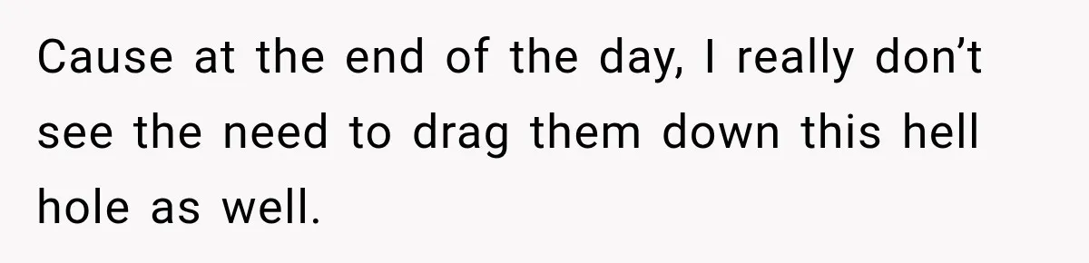 Cause at the end of the day, I really don’t see the need to drag them down this hell hole as well.