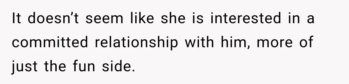 It doesn’t seem like she is interested in a committed relationship with him, more of just the fun side.