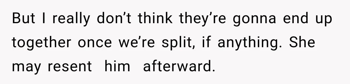 But I really don’t think they’re gonna end up together once we’re split, if anything. She may resent  him  afterward.