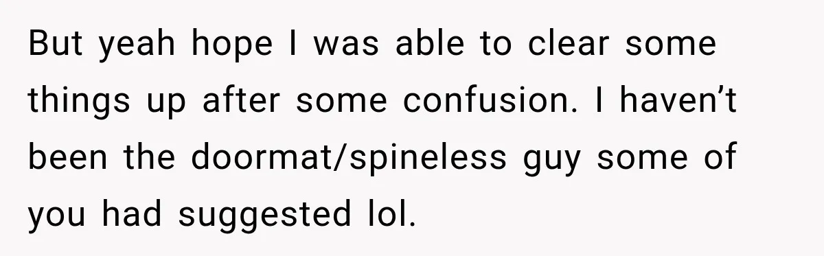 But yeah hope I was able to clear some things up after some confusion. I haven’t been the doormat/spineless guy some of you had suggested lol.