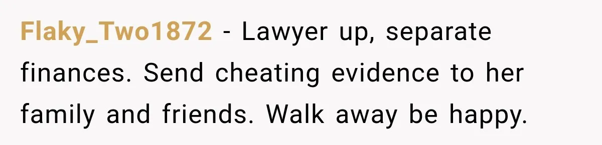 Flaky_Two1872 − Lawyer up, separate finances. Send cheating evidence to her family and friends. Walk away be happy.