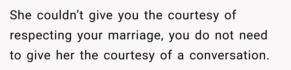She couldn’t give you the courtesy of respecting your marriage, you do not need to give her the courtesy of a conversation.