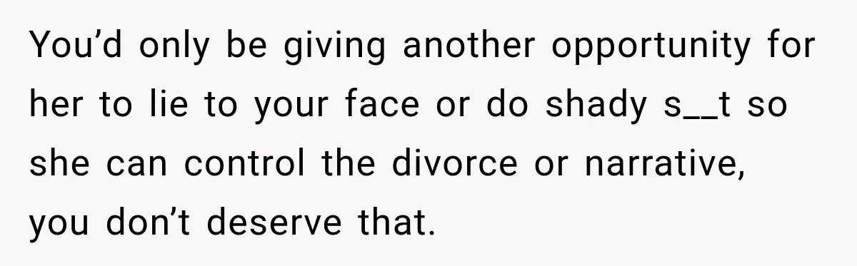 You’d only be giving another opportunity for her to lie to your face or do shady s__t so she can control the divorce or narrative, you don’t deserve that.