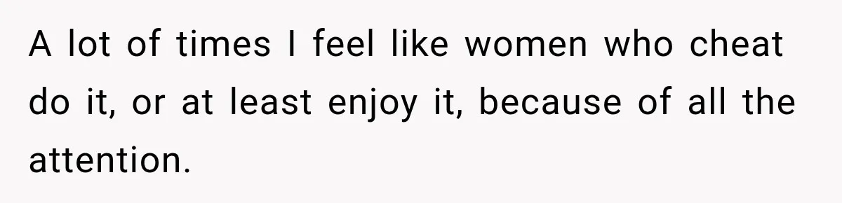 A lot of times I feel like women who cheat do it, or at least enjoy it, because of all the attention.